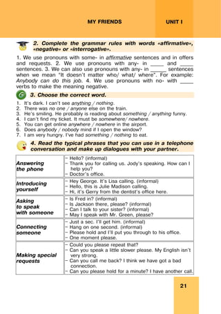 21
UNIT I
MY FRIENDS
2. Complete the grammar rules with words «affirmative»,
«negative» or «interrogative».
1. We use pronouns with some- in affirmative sentences and in offers
and requests. 2. We use pronouns with any- in _____ and _____
sentences. 3. We can also use pronouns with any- in ______ sentences
when we mean “It doesn’t matter who/ what/ where”. For example:
Anybody can do this job. 4. We use pronouns with no- with _____
verbs to make the meaning negative.
3. Choose the correct word.
1. It’s dark. I can’t see anything / nothing.
2. There was no one / anyone else on the train.
3. He’s smiling. He probably is reading about something / anything funny.
4. I can’t find my ticket. It must be somewhere/ nowhere.
5. You can get online anywhere / nowhere in the airport.
6. Does anybody / nobody mind if I open the window?
7. I am very hungry. I’ve had something / nothing to eat.
4. Read the typical phrases that you can use in a telephone
conversation and make up dialogues with your partner.
Answering
the phone
— Hello? (informal)
— Thank you for calling us. Jody’s speaking. How can I
help you?
— Doctor's office.
Introducing
yourself
— Hey George. It's Lisa calling. (informal)
— Hello, this is Julie Madison calling.
— Hi, it's Gerry from the dentist's office here.
Asking
to speak
with someone
— Is Fred in? (informal)
— Is Jackson there, please? (informal)
— Can I talk to your sister? (informal)
— May I speak with Mr. Green, please?
Connecting
someone
— Just a sec. I'll get him. (informal)
— Hang on one second. (informal)
— Please hold and I'll put you through to his office.
— One moment please.
Making special
requests
— Could you please repeat that?
— Can you speak a little slower please. My English isn't
very strong.
— Can you call me back? I think we have got a bad
connection.
— Can you please hold for a minute? I have another call.
 