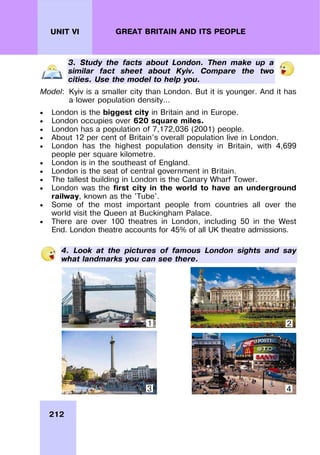 212
UNIT VI GREAT BRITAIN AND ITS PEOPLE
3. Study the facts about London. Then make up a
similar fact sheet about Kyiv. Compare the two
cities. Use the model to help you.
Model: Kyiv is a smaller city than London. But it is younger. And it has
a lower population density…
 London is the biggest city in Britain and in Europe.
 London occupies over 620 square miles.
 London has a population of 7,172,036 (2001) people.
 About 12 per cent of Britain’s overall population live in London.
 London has the highest population density in Britain, with 4,699
people per square kilometre.
 London is in the southeast of England.
 London is the seat of central government in Britain.
 The tallest building in London is the Canary Wharf Tower.
 London was the first city in the world to have an underground
railway, known as the 'Tube'.
 Some of the most important people from countries all over the
world visit the Queen at Buckingham Palace.
 There are over 100 theatres in London, including 50 in the West
End. London theatre accounts for 45% of all UK theatre admissions.
4. Look at the pictures of famous London sights and say
what landmarks you can see there.
1 2
3 4
 