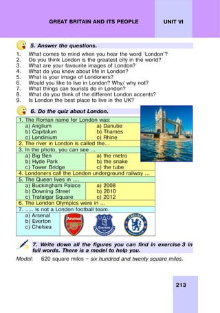 213
UNIT VI
GREAT BRITAIN AND ITS PEOPLE
5. Answer the questions.
1. What comes to mind when you hear the word ‘London’?
2. Do you think London is the greatest city in the world?
3. What are your favourite images of London?
4. What do you know about life in London?
5. What is your image of Londoners?
6. Would you like to live in London? Why/ why not?
7. What things can tourists do in London?
8. What do you think of the different London accents?
9. Is London the best place to live in the UK?
6. Do the quiz about London.
1. The Roman name for London was:
a) Anglium
b) Capitalum
c) Londinium
a) Danube
b) Thames
c) Rhine
2. The river in London is called the…
3. In the photo, you can see …
a) Big Ben
b) Hyde Park
c) Tower Bridge
a) the metro
b) the snake
c) the tube
4. Londoners call the London underground railway …
5. The Queen lives in ….
a) Buckingham Palace
b) Downing Street
c) Trafalgar Square
a) 2008
b) 2010
c) 2012
6. The London Olympics were in …
7. ….. is not a London football team.
a) Arsenal
b) Everton
c) Chelsea
7. Write down all the figures you can find in exercise 3 in
full words. There is a model to help you.
Model: 620 square miles — six hundred and twenty square miles.
 