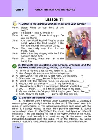 214
UNIT VI GREAT BRITAIN AND ITS PEOPLE
LESSON 74
1. Listen to the dialogue and act it out with your partner.
Victor: Listen. What do you think of this
song?
Jane: It’s good — I like it. Who is it?
Victor: A new band…. Some local guys. Do
you like them?
Jane: Are they local? Really? They’re pretty
good. Who’s the lead singer? I like
her. She sounds like Mariah Carey.
Victor: Yes, everybody says that. It’s my
friend, Kate.
Jane: Who’s the boy singing with her? I’m
not sure about him.
Victor: Uh… actually, that’s me. I’m in the
band, too.
2. Complete the questions with personal pronouns and the
answers — with everybody, nothing or nobody.
1. A: I listen to hip-hop a lot. Do you listen to _it,_ too?
B: Yes. Everybody in my class listens to hip-hop.
2. A: Ricky Martin — he was on TV last night. Do you know ___?
B: Of course I do. _____ knows Ricky Martin.
3. A: I don’t really like classical music. Do you ever listen to ___?
B: Yes, but with earphones — _____ in my family likes it.
4. A: I like Alicia Keys. She’s a good singer. What do you think of ____?
B: Oh, ____ much. _____ is a fan of Alicia Keys in my class.
A: My favourite band is Coldplay. I think they’re great. Do you like ___?
B: Yeah. They’re the best. _____ plays rock like they do.
3. Choose the correct word.
1. The Beatles were a famous British orchestra/band. 2. Coldplay’s
new song has gone straight into the top/box ten. 3. We haven’t seen this
group on scene/stage. 4. The spectators/audience sang along with the
band. 5. I always wanted to hear them perform live/living. 6. Social
surroundings seem to affect/effect the music and lyrics of different
musicians. 7. He was tapping his foot to the rhythm/rhyme of the music.
8. He plays music entirely from mind/memory. 9. Live music can be
transmitted/broadcast over the radio, TV or the Internet. 10. Some
amateur musicians have private/personal music lessons with a teacher.
 