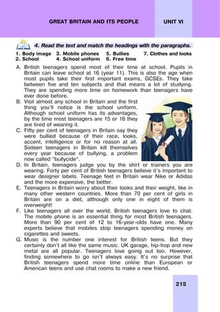 215
UNIT VI
GREAT BRITAIN AND ITS PEOPLE
4. Read the text and match the headings with the paragraphs.
1. Body image 3. Mobile phones 5. Bullies 7. Clothes and looks
2. School 4. School uniform 6. Free time
A. British teenagers spend most of their time at school. Pupils in
Britain can leave school at 16 (year 11). This is also the age when
most pupils take their first important exams, GCSEs. They take
between five and ten subjects and that means a lot of studying.
They are spending more time on homework than teenagers have
ever done before.
B. Visit almost any school in Britain and the first
thing you’ll notice is the school uniform.
Although school uniform has its advantages,
by the time most teenagers are 15 or 16 they
are tired of wearing it.
C. Fifty per cent of teenagers in Britain say they
were bullied because of their race, looks,
accent, intelligence or for no reason at all.
Sixteen teenagers in Britain kill themselves
every year because of bullying, a problem
now called “bullycide”.
D. In Britain, teenagers judge you by the shirt or trainers you are
wearing. Forty per cent of British teenagers believe it’s important to
wear designer labels. Teenage feet in Britain wear Nike or Adidas
and the more expensive, the better.
E. Teenagers in Britain worry about their looks and their weight, like in
many other western countries. More than 70 per cent of girls in
Britain are on a diet, although only one in eight of them is
overweight!
F. Like teenagers all over the world, British teenagers love to chat.
The mobile phone is an essential thing for most British teenagers.
More than 90 per cent of 12 to 16-year-olds have one. Many
experts believe that mobiles stop teenagers spending money on
cigarettes and sweets.
G. Music is the number one interest for British teens. But they
certainly don’t all like the same music. UK garage, hip-hop and new
metal are all popular. Teenagers love going out too. However,
finding somewhere to go isn’t always easy. It’s no surprise that
British teenagers spend more time online than European or
American teens and use chat rooms to make a new friend.
 