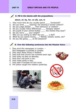216
UNIT VI GREAT BRITAIN AND ITS PEOPLE
5. Fill in the blanks with the prepositions.
about, of, by, for, on (3), out, in
1. How much time do you usually spend _____ homework?
2. Are you tired _____ wearing/ not wearing a school uniform?
3. Do you judge people ____ their behaviour or clothes?
4. Do you usually notice differences ____ designer labels?
5. Are pupils of your school bullied _____ the clothes they wear?
6. Do you worry ____ your weight?
7. Why are you eating so little? Are you ____ a diet?
8. What do you spend money____? Mobile, sweets, books, etc?
9. Do you like going ____ at the weekend?
6. Turn the following sentences into the Passive Voice.
1. They print this newspaper in London. —
This newspaper is printed in London.
2. They wear these shoes in Holland.
3. They built that church five hundred years ago.
4. They stole my bike on Monday.
5. They don’t eat pork in Iran.
6. They make pasta in Italy.
7. They didn’t translate his first novel.
8. The police caught the robbers yesterday.
 