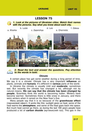 217
UNIT VII
UKRAINE
LESSON 75
1. Look at the pictures of Ukrainian cities. Match their names
with the pictures. Say what you know about each city.
a. Kharkiv
b. Lutsk
c. Zaporizhya
d. Lviv
e. Chernivtsi
f. Odesa
2. Read the text and answer the questions. Pay attention
to the words in bold.
Climate
A certain place has got some weather during a long period of time.
We say it is a climate. Climate has a very important influence on
plants, animals and humans. It’s different in various parts of the world.
In Ukraine the climate is usually mild and moderate, sometimes
wet. But recently the climate has changed a lot, although not by
natural means. We can say that the climate has been changed by
people. Scientists think the world is becoming hotter. Winters have
become warmer. Sometimes there is little snow in January, and there
were winters when it rained on the New Year’s Eve.
Many people say that it is so because of the greenhouse effect
(парниковий ефект). It works like this: sunlight gives us heat; some of the
heat warms the atmosphere, and some of the heat goes back into space.
But much heat cannot go there, as during the last 100 years people have
produced a lot of carbon dioxide (вуглекислий газ). This gas in the
1 2 3
6
5
4
 