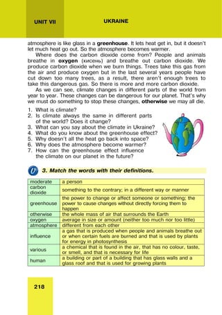 218
UNIT VII UKRAINE
atmosphere is like glass in a greenhouse. It lets heat get in, but it doesn’t
let much heat go out. So the atmosphere becomes warmer.
Where does the carbon dioxide come from? People and animals
breathe in oxygen (кисень) and breathe out carbon dioxide. We
produce carbon dioxide when we burn things. Trees take this gas from
the air and produce oxygen but in the last several years people have
cut down too many trees, as a result, there aren’t enough trees to
take this dangerous gas. So there is more and more carbon dioxide.
As we can see, climate changes in different parts of the world from
year to year. These changes can be dangerous for our planet. That’s why
we must do something to stop these changes, otherwise we may all die.
1. What is climate?
2. Is climate always the same in different parts
of the world? Does it change?
3. What can you say about the climate in Ukraine?
4. What do you know about the greenhouse effect?
5. Why doesn’t all the heat go back into space?
6. Why does the atmosphere become warmer?
7. How can the greenhouse effect influence
the climate on our planet in the future?
3. Match the words with their definitions.
moderate a person
carbon
dioxide
something to the contrary; in a different way or manner
greenhouse
the power to change or affect someone or something; the
power to cause changes without directly forcing them to
happen
otherwise the whole mass of air that surrounds the Earth
oxygen average in size or amount (neither too much nor too little)
atmosphere different from each other
influence
a gas that is produced when people and animals breathe out
or when certain fuels are burned and that is used by plants
for energy in photosynthesis
various
a chemical that is found in the air, that has no colour, taste,
or smell, and that is necessary for life
human
a building or part of a building that has glass walls and a
glass roof and that is used for growing plants
 