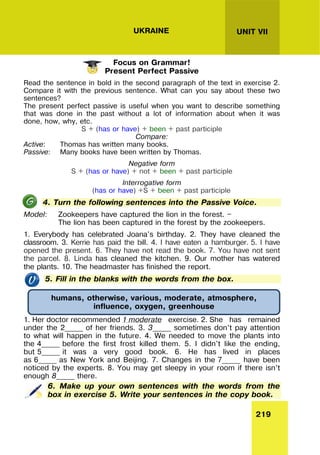 219
UNIT VII
UKRAINE
Focus on Grammar!
Present Perfect Passive
Read the sentence in bold in the second paragraph of the text in exercise 2.
Compare it with the previous sentence. What can you say about these two
sentences?
The present perfect passive is useful when you want to describe something
that was done in the past without a lot of information about when it was
done, how, why, etc.
S + (has or have) + been + past participle
Compare:
Active: Thomas has written many books.
Passive: Many books have been written by Thomas.
Negative form
S + (has or have) + not + been + past participle
Interrogative form
(has or have) +S + been + past participle
4. Turn the following sentences into the Passive Voice.
Model: Zookeepers have captured the lion in the forest. —
The lion has been captured in the forest by the zookeepers.
1. Everybody has celebrated Joana's birthday. 2. They have cleaned the
classroom. 3. Kerrie has paid the bill. 4. I have eaten a hamburger. 5. I have
opened the present. 6. They have not read the book. 7. You have not sent
the parcel. 8. Linda has cleaned the kitchen. 9. Our mother has watered
the plants. 10. The headmaster has finished the report.
5. Fill in the blanks with the words from the box.
1. Her doctor recommended 1 moderate exercise. 2. She has remained
under the 2_____ of her friends. 3. 3_____ sometimes don’t pay attention
to what will happen in the future. 4. We needed to move the plants into
the 4_____ before the first frost killed them. 5. I didn't like the ending,
but 5_____ it was a very good book. 6. He has lived in places
as 6_____ as New York and Beijing. 7. Changes in the 7_____ have been
noticed by the experts. 8. You may get sleepy in your room if there isn’t
enough 8_____ there.
6. Make up your own sentences with the words from the
box in exercise 5. Write your sentences in the copy book.
humans, otherwise, various, moderate, atmosphere,
influence, oxygen, greenhouse
 