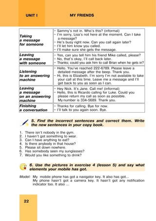 REVISION LESSONSREVISION LESSONS
22
UNIT I MY FRIENDS
Taking
a message
for someone
— Sammy's not in. Who's this? (informal)
— I'm sorry, Lisa's not here at the moment. Can I take
a message?
— He's busy right now. Can you call again later?
— I'll let him know you called.
— I'll make sure she gets the message.
Leaving
a message
with someone
— Yes, can you tell him his friend Mike called, please?
— No, that's okay, I'll call back later.
— Thanks; could you ask him to call Brian when he gets in?
Listening
to an answering
machine
— Hello. You've reached 222-6789. Please leave a
detailed message after the beep. Thank you.
— Hi, this is Elizabeth. I'm sorry I'm not available to take
your call at this time. Leave me a message and I'll
get back to you as soon as I can.
Leaving
a message
on an answering
machine
— Hey Nick. It's Jane. Call me! (informal)
— Hello, this is Ricardo calling for Luke. Could you
please return my call as soon as possible.
My number is 334-5689. Thank you.
Finishing
a conversation
— Thanks for calling. Bye for now.
— I'll talk to you again soon. Bye.
5. Find the incorrect sentences and correct them. Write
the new sentences in your copy book.
1. There isn’t nobody in the gym.
2. I haven’t got something to wear.
3. Can I have anything to eat?
4. Is there anybody in that house?
5. Please sit down nowhere.
6. Has somebody seen my sunglasses?
7. Would you like something to drink?
6. Use the pictures in exercise 4 (lesson 5) and say what
elements your mobile has got.
Model: My mobile phone has got a navigator key. It also has got…
My phone hasn’t got a camera key. It hasn’t got any notification
indicator too. It also ...
 