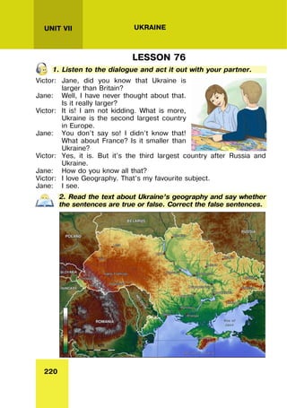 220
UNIT VII UKRAINE
LESSON 76
1. Listen to the dialogue and act it out with your partner.
Victor: Jane, did you know that Ukraine is
larger than Britain?
Jane: Well, I have never thought about that.
Is it really larger?
Victor: It is! I am not kidding. What is more,
Ukraine is the second largest country
in Europe.
Jane: You don’t say so! I didn’t know that!
What about France? Is it smaller than
Ukraine?
Victor: Yes, it is. But it’s the third largest country after Russia and
Ukraine.
Jane: How do you know all that?
Victor: I love Geography. That’s my favourite subject.
Jane: I see.
2. Read the text about Ukraine’s geography and say whether
the sentences are true or false. Correct the false sentences.
 