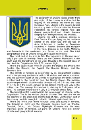 221
UNIT VII
UKRAINE
The geography of Ukraine varies greatly from
one region of the country to another, but the
majority of the country lies within the East
European Plain. Ukraine is the second-largest
country by area in Europe after the Russian
Federation. Its various regions have got
diverse geographical and climatic features
ranging from the highlands to the lowlands.
Ukraine has got a strategic position in
East Central Europe: lying on the northern
shores of the Black Sea and the Sea of
Azov, it borders a number of European
countries — Poland, Slovakia and Hungary
in the west, Belarus in the north, Moldova
and Romania in the south-west and Russia in the east. The total
geographical area of Ukraine is 603,550 square kilometres.
The most part of its area is flat. The mountains in Ukraine cover
only 5 per cent its territory. There are the Crimean Mountains in the
south and the Carpathians in the west. Hoverla is the highest peak of
the Ukrainian Carpathians. It is 2,061 metres high.
There are seven major rivers in Ukraine: the Desna, the Dnipro, the
Dnister, the Danube, the Prypiat, the Siverian Donets, and the
Southern Buh.
The climate of Ukraine is determined by its geographical location
and is temperately continental with cold winters and warm summers,
only the southern coast of the Crimea is subtropical. Ukraine's climate
is influenced by the humid air from the Atlantic Ocean. The average
yearly temperature in Ukraine varies between +5..+7 C in the north and
+11..+13 C in the south. January is the coldest month and July is the
hottest one. The average temperature in January is 7 degrees below
zero. The average temperature in July is 23 degrees above zero.
The highest rainfall is observed in the western part of Ukraine, in the
Carpathians. This is the wettest place in Ukraine. The rains are few on
the coastline of the Black Sea and the Sea of Azov. On the main part of
the country rain falls enough to cultivate different agricultural plants.
There are more than three hundred cities and towns in Ukraine.
The biggest of them are the industrial centres such as Kharkiv,
Donetsk, Dnipro, Lviv. Odesa, Mykolayiv, Kherson are the most
important ports of Ukraine. All parts of Ukraine have got similar
climatic and geographical features.
 
