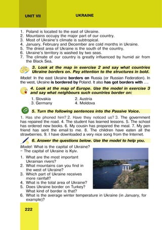 222
UNIT VII UKRAINE
1. Poland is located to the east of Ukraine.
2. Mountains occupy the major part of our country.
3. Most of Ukraine’s climate is subtropical.
4. January, February and December are cold months in Ukraine.
5. The driest area of Ukraine is the south of the country.
6. Ukraine’s territory is washed by two seas.
7. The climate of our country is greatly influenced by humid air from
the Black Sea.
3. Look at the map in exercise 2 and say what countries
Ukraine borders on. Pay attention to the structures in bold.
Model: In the east Ukraine borders on Russia (or Russian Federation). In
the west, Ukraine is bordered by Poland. It also has got borders with ….
4. Look at the map of Europe. Use the model in exercise 3
and say what neighbours such countries border on:
1. Slovakia 2. Austria
3. Germany 4. Moldova
5. Turn the following sentences into the Passive Voice.
1. Has she phoned him? 2. Have they noticed us? 3. The government
has repaired the road. 4. The student has learned lessons. 5. The school
has ordered new books. 6. My cousin has prepared the meal. 7. My pen
friend has sent the email to me. 8. The children have eaten all the
strawberries. 9. I have downloaded a very nice song from the Internet.
6. Answer the questions below. Use the model to help you.
Model: What is the capital of Ukraine?
— The capital of Ukraine is Kyiv.
1. What are the most important
Ukrainian rivers?
2. What mountains can you find in
the west of Ukraine?
3. Which part of Ukraine receives
more rainfall?
4. What is the total area of Ukraine?
5. Does Ukraine border on Turkey?
What kind of border is that?
6. What is the average winter temperature in Ukraine (in January, for
example)?
 