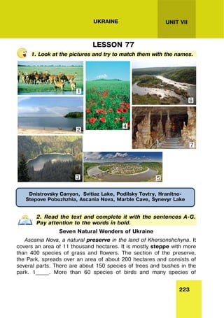 223
UNIT VII
UKRAINE
LESSON 77
1. Look at the pictures and try to match them with the names.
2. Read the text and complete it with the sentences A-G.
Pay attention to the words in bold.
Seven Natural Wonders of Ukraine
Ascania Nova, a natural preserve in the land of Khersonshchyna. It
covers an area of 11 thousand hectares. It is mostly steppe with more
than 400 species of grass and flowers. The section of the preserve,
the Park, spreads over an area of about 200 hectares and consists of
several parts. There are about 150 species of trees and bushes in the
park. 1_____. More than 60 species of birds and many species of
Dnistrovsky Canyon, Svitiaz Lake, Podilsky Tovtry, Hranitno-
Stepove Pobuzhzhia, Ascania Nova, Marble Cave, Synevyr Lake
1
2
3
4
6
7
5
 