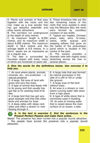 225
UNIT VII
UKRAINE
A. Plants and animals of that area
together with the rocks and the
river make up a true wonder that
has got beautiful waterfalls and
other scenic attractions.
B. The corridors run underground
at the depth of sixty metres.
C. Its maximum length is 9,225
metres, and its maximum width is
about 4,000 metres. The maximum
depth is 58.4 metres and the
average depth is 6.9 metres. In a
storm, waves are as impressive as
on a regular sea.
D. The lake is surrounded by
mountain slopes with trees, many
of which are hundreds of years old.
E. These limestone hills are the
last remaining traces of the
reefs that once existed in what
was the Miocene Sea; the reefs
were formed by countless
numbers of sea shells.
F. Typical are maples, Crimean
pines, oaks, elms, fir-trees,
ashes, white acacias and
weeping willows that grow on
the banks of the picturesque
pond which is located in the
centre of the park.
G. The canyon provides a
dramatic view with mighty rocks
stretching across the river in
several places.
3. Give the words for the definitions below. Use exercise 2 to
help you.
1. An area where plants, animals,
minerals, etc., are protected. — a
natural preserve
2. A large, flat area of land with
grass and very few trees.
3. A type of animal that feeds milk
to its young and that usually has
got hair or fur covering most of its
skin.
4. A large bird that has got very
good eyesight and that kills other
birds and animals for food.
5. A deep valley with steep rock
sides and often a stream or river
flowing through it.
6. A large hole that was formed
by natural processes in the
side of a cliff or hill or under
the ground.
7. A large area of flat land
without trees.
8. An area in a stream or river
where running water falls down
from a high place.
9. A type of white stone that is
commonly used in building.
10. An area of moving water
that is raised above the main
surface of an ocean, a lake.
4. In the text in exercise 2, find the sentences in the
Present Perfect Passive and make them active.
Model: The preserve has been turned into a popular tourist attraction.
— The people have turned the preserve into a popular tourist
attraction.
 