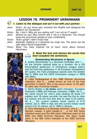 227
UNIT VII
UKRAINE
LESSON 78. PROMINENT UKRAINIANS
1. Listen to the dialogue and act it out with your partner.
Jane: Victor, do you know who invented the PayPal and designed the
platform for Facebook?
Victor: No, I don’t. Why are you asking me? I am not an IT expert.
Jane: Shame on you! Max Levchin did it. He is a Ukrainian. You should
know the prominent people of your motherland.
Victor: That’s great! I didn’t know that.
Jane: Sylvester Stallone is a Ukrainian by origin too. The same can be
said about David Copperfield.
Victor: Wow! You have inspired me to learn more about famous
Ukrainians.
2. Read the text and choose the words that
best complete the sentences.
Outstanding Ukrainians in Sports
A. Andriy Shevchenko is a Ukrainian footballer who 1___
for the Ukraine national team as a forward. He is the
third-highest goalscorer in Champions League history
and the third top goalscorer in all European competitions
(67 goals). His most prestigious awards were the Golden
Ball in 2004 and the UEFA Champions League in 2003
with Milan.
B. Liliya Podkopayeva is the 1996 Olympic all-around
champion. She 2___ widely known as one of the best
gymnasts in history. She is the proud owner of 45 gold,
21 silver and 14 bronze medals.
C. Serhiy Bubka is six times world champion, European
champion (1986) and Olympic champion (1988). He 3___
the world record for men's pole vaulting 35 times (17
outdoor and 18 indoor records). He was the first to clear
6.0 metres and the first and only to clear 6.10 metres.
He 4___ the current outdoor world record of 6.14
metres, set in 1994 in Italy and the current indoor world
record of 6.15 metres, set in 1993 in Ukraine.
D. Yana Klochkova is a Ukrainian swimmer, who 5___ five
Olympic medals, 4 gold medals 6___ in the 200 metre
individual event and the 400 metre individual event at the
2000 and 2004 Summer Olympics. Her silver medal
came in the 800 metre freestyle at the 2000 Summer
Olympics.
 