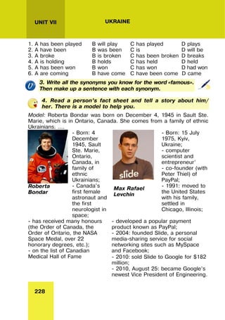 228
UNIT VII UKRAINE
1. A has been played B will play C has played D plays
2. A have been B was been C is D will be
3. A broke B is broken C has been broken D breaks
4. A is holding B holds C has held D held
5. A has been won B won C has won D had won
6. A are coming B have come C have been come D came
3. Write all the synonyms you know for the word «famous».
Then make up a sentence with each synonym.
4. Read a person’s fact sheet and tell a story about him/
her. There is a model to help you.
Model: Roberta Bondar was born on December 4, 1945 in Sault Ste.
Marie, which is in Ontario, Canada. She comes from a family of ethnic
Ukrainians. ….
Roberta
Bondar
- Born: 4
December
1945, Sault
Ste. Marie,
Ontario,
Canada, in
family of
ethnic
Ukrainians;
- Canada's
first female
astronaut and
the first
neurologist in
space;
Max Rafael
Levchin
- Born: 15 July
1975, Kyiv,
Ukraine;
- computer
scientist and
entrepreneur’
- co-founder (with
Peter Thiel) of
PayPal;
- 1991: moved to
the United States
with his family,
settled in
Chicago, Illinois;
- has received many honours
(the Order of Canada, the
Order of Ontario, the NASA
Space Medal, over 22
honorary degrees, etc.);
- on the list of Canadian
Medical Hall of Fame
- developed a popular payment
product known as PayPal;
- 2004: founded Slide, a personal
media-sharing service for social
networking sites such as MySpace
and Facebook;
- 2010: sold Slide to Google for $182
million;
- 2010, August 25: became Google’s
newest Vice President of Engineering.
 