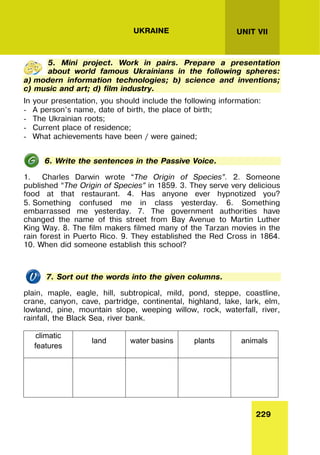 229
UNIT VII
UKRAINE
5. Mini project. Work in pairs. Prepare a presentation
about world famous Ukrainians in the following spheres:
a) modern information technologies; b) science and inventions;
c) music and art; d) film industry.
In your presentation, you should include the following information:
- A person’s name, date of birth, the place of birth;
- The Ukrainian roots;
- Current place of residence;
- What achievements have been / were gained;
6. Write the sentences in the Passive Voice.
1. Charles Darwin wrote “The Origin of Species”. 2. Someone
published “The Origin of Species” in 1859. 3. They serve very delicious
food at that restaurant. 4. Has anyone ever hypnotized you?
5. Something confused me in class yesterday. 6. Something
embarrassed me yesterday. 7. The government authorities have
changed the name of this street from Bay Avenue to Martin Luther
King Way. 8. The film makers filmed many of the Tarzan movies in the
rain forest in Puerto Rico. 9. They established the Red Cross in 1864.
10. When did someone establish this school?
7. Sort out the words into the given columns.
plain, maple, eagle, hill, subtropical, mild, pond, steppe, coastline,
crane, canyon, cave, partridge, continental, highland, lake, lark, elm,
lowland, pine, mountain slope, weeping willow, rock, waterfall, river,
rainfall, the Black Sea, river bank.
climatic
features
land water basins plants animals
 
