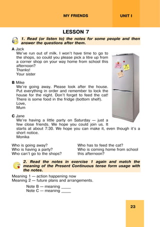 23
UNIT I
MY FRIENDS
LESSON 7
1. Read (or listen to) the notes for some people and then
answer the questions after them.
A Jack
We’ve run out of milk. I won’t have time to go to
the shops, so could you please pick a litre up from
a corner shop on your way home from school this
afternoon?
Thanks!
Your sister
B Mike
We’re going away. Please look after the house.
Put everything in order and remember to lock the
house for the night. Don’t forget to feed the cat!
There is some food in the fridge (bottom shelf).
Love,
Mum
C Jane
We’re having a little party on Saturday – just a
few close friends. We hope you could join us. It
starts at about 7:30. We hope you can make it, even though it’s a
short notice.
Monika
Who is going away?
Who is having a party?
Who can’t go to the shops?
Who has to feed the cat?
Who is coming home from school
this afternoon?
2. Read the notes in exercise 1 again and match the
meaning of the Present Continuous tense form usage with
the notes.
Meaning 1 – action happening now
Meaning 2 – future plans and arrangements.
Note B – meaning _____
Note C – meaning _____
 