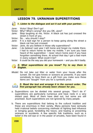 230
UNIT VII UKRAINE
LESSON 79. UKRAINIAN SUPERSTITIONS
1. Listen to the dialogue and act it out with your partner.
Jane: Victor! Stop! Don’t go!
Victor: Why? What’s wrong? Are you OK, Jane?
Jane: Stop laughing at me, Victor. A black cat has just crossed the
street in front of you.
Victor: So… why should I stop?
Jane: It is a bad sign for a person to keep going along the street a
black cat has just crossed.
Victor: Jane, do you believe in those silly superstitions?
Jane: I do believe! Last year I left home and forgot my mobile there.
I had to return home to take my mobile. I am sure you have
heard of the superstition — never return home even if you have
forgotten something there. At school that day I got a bad mark
in every subject. What could it be?
Victor: It could be the way you did your homework — and you did it badly.
2. What superstitions do you know? Try to say them in
English.
Model: Do not take out litter or water from your house after the
sunset. Do not give knives or scissors as presents. If you want
somebody to have them as a gift from you make sure these
items are “bought” from you for a symbolic price.
3. Read the text and arrange it in the correct order. The
first paragraph has already been chosen for you.
a. Superstitions can be divided into several groups. “Don’t do it”
superstitions are particularly numerous and have roots in a very
distant past. Most of them have died out, but some are still
practised. Such superstitions are not ignored by many people.
b. There are superstitions that belong to the cultural tradition and
these are enormous in their variety. Many persons have seriously
held irrational beliefs concerning methods of fighting bad influence
or bringing good, foretelling the future, and healing or preventing
sickness or accidents. A few specific folk traditions, such as a
belief in the evil eye or in the power of amulets, have been found in
 