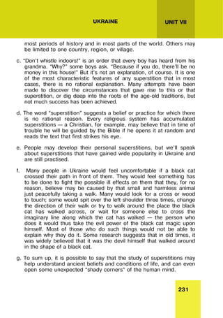 231
UNIT VII
UKRAINE
most periods of history and in most parts of the world. Others may
be limited to one country, region, or village.
c. “Don’t whistle indoors!” is an order that every boy has heard from his
grandma. “Why?” some boys ask. “Because if you do, there’ll be no
money in this house!” But it’s not an explanation, of course. It is one
of the most characteristic features of any superstition that in most
cases, there is no rational explanation. Many attempts have been
made to discover the circumstances that gave rise to this or that
superstition, or dig deep into the roots of the age-old traditions, but
not much success has been achieved.
d. The word “superstition” suggests a belief or practice for which there
is no rational reason. Every religious system has accumulated
superstitions – a Christian, for example, may believe that in time of
trouble he will be guided by the Bible if he opens it at random and
reads the text that first strikes his eye.
e. People may develop their personal superstitions, but we’ll speak
about superstitions that have gained wide popularity in Ukraine and
are still practised.
f. Many people in Ukraine would feel uncomfortable if a black cat
crossed their path in front of them. They would feel something has
to be done to fight the possible ill effects on them that they, for no
reason, believe may be caused by that small and harmless animal
just peacefully taking a walk. Many would look for a cross or wood
to touch; some would spit over the left shoulder three times, change
the direction of their walk or try to walk around the place the black
cat has walked across, or wait for someone else to cross the
imaginary line along which the cat has walked – the person who
does it would thus take the evil power of the black cat magic upon
himself. Most of those who do such things would not be able to
explain why they do it. Some research suggests that in old times, it
was widely believed that it was the devil himself that walked around
in the shape of a black cat.
g. To sum up, it is possible to say that the study of superstitions may
help understand ancient beliefs and conditions of life, and can even
open some unexpected “shady corners” of the human mind.
 