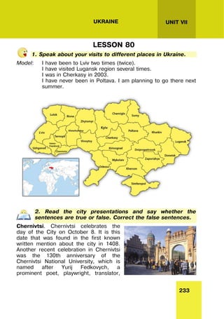 233
UNIT VII
UKRAINE
LESSON 80
1. Speak about your visits to different places in Ukraine.
Model: I have been to Lviv two times (twice).
I have visited Lugansk region several times.
I was in Cherkasy in 2003.
I have never been in Poltava. I am planning to go there next
summer.
2. Read the city presentations and say whether the
sentences are true or false. Correct the false sentences.
Chernivtsi. Chernivtsi celebrates the
day of the City on October 8. It is this
date that was found in the first known
written mention about the city in 1408.
Another recent celebration in Chernivtsi
was the 130th anniversary of the
Chernivtsi National University, which is
named after Yurij Fedkovych, a
prominent poet, playwright, translator,
 