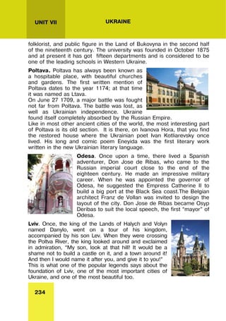 234
UNIT VII UKRAINE
folklorist, and public figure in the Land of Bukovyna in the second half
of the nineteenth century. The university was founded in October 1875
and at present it has got fifteen departments and is considered to be
one of the leading schools in Western Ukraine.
Poltava. Poltava has always been known as
a hospitable place, with beautiful churches
and gardens. The first written mention of
Poltava dates to the year 1174; at that time
it was named as Ltava.
On June 27 1709, a major battle was fought
not far from Poltava. The battle was lost, as
well as Ukrainian independence. Ukraine
found itself completely absorbed by the Russian Empire.
Like in most other ancient cities of the world, the most interesting part
of Poltava is its old section. It is there, on Ivanova Hora, that you find
the restored house where the Ukrainian poet Ivan Kotliarevsky once
lived. His long and comic poem Eneyida was the first literary work
written in the new Ukrainian literary language.
Odesa. Once upon a time, there lived a Spanish
adventurer, Don Jose de Ribas, who came to the
Russian imperial court close to the end of the
eighteen century. He made an impressive military
career. When he was appointed the governor of
Odesa, he suggested the Empress Catherine II to
build a big port at the Black Sea coast.The Belgian
architect Franz de Vollan was invited to design the
layout of the city. Don Jose de Ribas became Osyp
Deribas to suit the local speech, the first “mayor” of
Odesa.
Lviv. Once, the king of the Lands of Halych and Volyn
named Danylo, went on a tour of his kingdom,
accompanied by his son Lev. When they were crossing
the Poltva River, the king looked around and exclaimed
in admiration, “My son, look at that hill! It would be a
shame not to build a castle on it, and a town around it!
And then I would name it after you, and give it to you!”
This is what one of the popular legends says about the
foundation of Lviv, one of the most important cities of
Ukraine, and one of the most beautiful too.
 