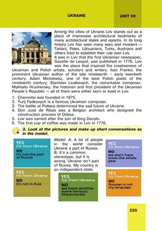 235
UNIT VII
UKRAINE
Among the cities of Ukraine Lviv stands out as a
place of impressive architectural landmarks of
many architectural styles and epochs. In its long
history Lviv has seen many wars and invaders –
Tartars, Poles, Lithuanians, Turks, Austrians and
others tried to establish their rule over Lviv.
It was in Lviv that the first Ukrainian newspaper,
Gazette de Leopol, was published in 1776. Lviv
was the place that inspired the creativeness of
Ukrainian and Polish artists, scholars and writers. Ivan Franko, the
prominent Ukrainian author of the late nineteenth — early twentieth
century; Adam Mickiewisz, one of the best Polish poets of the
nineteenth century; Stanislav Liudkevych, the remarkable composer,
Mykhailo Hrushevsky, the historian and first president of the Ukrainian
People’s Republic – all of them were either born or lived in Lviv.
1. Chernivtsi was founded in 1875.
2. Yurij Fedkovych is a famous Ukrainian composer.
3. The battle at Poltava determined the sad future of Ukraine.
4. Don Jose de Ribas was a Belgian architect who designed the
construction process of Odesa.
5. Lviv was named after the son of King Danylo.
6. The first cup of coffee was made in Lviv in 1776.
3. Look at the pictures and make up short conversations as
in the model.
Model: A: A lot of people
in the world consider
Ukraine a part of Russia.
B: It’s a common
stereotype, but it is
wrong. Ukraine isn’t part
of Russia. My country is
an independent state.
 