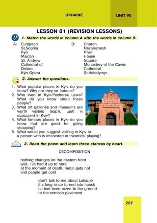 237
UNIT VII
UKRAINE
LESSON 81 (REVISION LESSONS)
1. Match the words in column A with the words in column B.
A: European
St.Sophia
Kyiv
Majdan
St. Andrew
Cathedral of
Dnipro
Kyiv Opera
B: Church
Nezaleznosti
River
House
Square
Monastery of the Caves
Cathedral
St.Volodymyr
2. Answer the questions.
1. What popular places in Kyiv do you
know? Why are they so famous?
2. Who lived in Kyiv-Pechersk Lavra?
What do you know about these
people?
3. What art galleries and museums are
worth visiting (варті, щоб їх
відвідати) in Kyiv?
4. What famous places in Kyiv do you
know that are good for going
shopping?
5. What would you suggest visiting in Kyiv to
a person who is interested in theatrical playing?
3. Read the poem and learn three stanzas by heart.
DECOMPOSITION
nothing changes on the eastern front
well, I’ve had it up to here
at the moment of death, metal gets hot
and people get cold
don’t talk to me about Luhansk
it’s long since turned into hansk
Lu had been razed to the ground
to the crimson pavement
 
