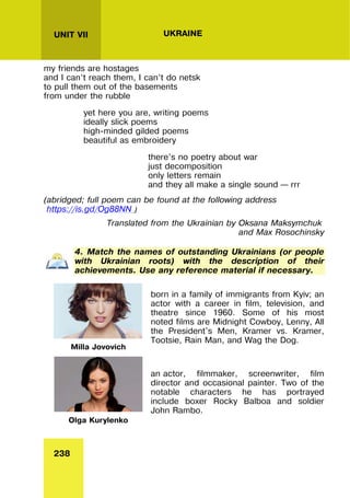 238
UNIT VII UKRAINE
my friends are hostages
and I can’t reach them, I can’t do netsk
to pull them out of the basements
from under the rubble
yet here you are, writing poems
ideally slick poems
high-minded gilded poems
beautiful as embroidery
there’s no poetry about war
just decomposition
only letters remain
and they all make a single sound – rrr
(abridged; full poem can be found at the following address
https://is.gd/Og88NN )
Translated from the Ukrainian by Oksana Maksymchuk
and Max Rosochinsky
4. Match the names of outstanding Ukrainians (or people
with Ukrainian roots) with the description of their
achievements. Use any reference material if necessary.
Milla Jovovich
born in a family of immigrants from Kyiv; an
actor with a career in film, television, and
theatre since 1960. Some of his most
noted films are Midnight Cowboy, Lenny, All
the President's Men, Kramer vs. Kramer,
Tootsie, Rain Man, and Wag the Dog.
Olga Kurylenko
an actor, filmmaker, screenwriter, film
director and occasional painter. Two of the
notable characters he has portrayed
include boxer Rocky Balboa and soldier
John Rambo.
 