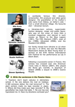 239
UNIT VII
UKRAINE
Mila Kunis
a worldwide famous film director,
screenwriter, film producer and video game
designer. His grandfather of his mother's
side came from Odesa, on father's side —
from a small Ukrainian village. His favourite
dish — Ukrainian borsch.
Sylvester Stallone
a Ukrainian-born actress, supermodel,
fashion designer, singer and public figure,
who was on the cover of more than a
hundred magazines, and starred in such
movies as Return to the Blue Lagoon
(1991), The Fifth Element (1997), Joan of
Arc (1999), Ultraviolet (2006), and the
Resident Evil (2002).
Dustin Hoffman
her family moved from Ukraine to LA when
she was 7. In 2010, she won the Marcello
Mastroianni Award for Best Young Actor or
Actress at the 67th Venice International
Film Festival for her performance as Lily in
Black Swan.
Steven Spielberg
following a successful career in France, this
actress has crossed over into American
movie roles in Hitman (2007). She played
the Bond girl, Camille, in Quantum of
Solace (2008) a sequel to 2006's Casino
Royale.
5. Write the sentences in the Passive Voice.
1. Teachers don’t teach calculus in elementary
school. 2. No one delivers the mail on holidays.
3. Will someone deliver the mail tomorrow? 4. The
plant workers made my tape recorder in Japan.
5. Where did they make your tape recorder? 6. My
grandfather has made that table. 7. No one has ever
hypnotized me. 8. Have my directions confused you?
 