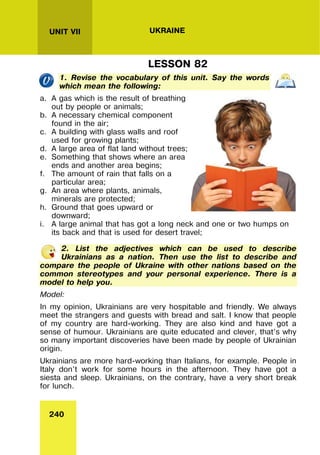 240
UNIT VII UKRAINE
LESSON 82
1. Revise the vocabulary of this unit. Say the words
which mean the following:
a. A gas which is the result of breathing
out by people or animals;
b. A necessary chemical component
found in the air;
c. A building with glass walls and roof
used for growing plants;
d. A large area of flat land without trees;
e. Something that shows where an area
ends and another area begins;
f. The amount of rain that falls on a
particular area;
g. An area where plants, animals,
minerals are protected;
h. Ground that goes upward or
downward;
i. A large animal that has got a long neck and one or two humps on
its back and that is used for desert travel;
2. List the adjectives which can be used to describe
Ukrainians as a nation. Then use the list to describe and
compare the people of Ukraine with other nations based on the
common stereotypes and your personal experience. There is a
model to help you.
Model:
In my opinion, Ukrainians are very hospitable and friendly. We always
meet the strangers and guests with bread and salt. I know that people
of my country are hard-working. They are also kind and have got a
sense of humour. Ukrainians are quite educated and clever, that’s why
so many important discoveries have been made by people of Ukrainian
origin.
Ukrainians are more hard-working than Italians, for example. People in
Italy don’t work for some hours in the afternoon. They have got a
siesta and sleep. Ukrainians, on the contrary, have a very short break
for lunch.
 
