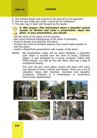 242
UNIT VII UKRAINE
5. The football player was pushed to the ground by his opponent.
6. The fire was finally got under control by the firefighters.
7. The plan hasn’t been well thought by the leader.
6. Mini project. Find information about a beautiful natural
wonder of Ukraine and make a presentation about this
place. In your presentation, you should:
- say the name of the place and its location;
- give some historical background of the place (if possible);
- prove its beauty and describe the place;
- mention the most remarkable features that would inspire people to
visit this place;
- create a PowerPoint presentation with images of the place.
Model: My presentation today will be about Sofiyivka, a beautiful
park which is located near the town of Uman, Cherkasy
region. It was designed by a loving husband, Polish king
Philip Potocki, as a gift for his wife, Sofia. She was a lady of
exceptional beauty.
The park has got many alleys, ponds and lakes with many
rare species of trees, bushes and flowers. There are a lot of
relaxation areas with benches, fountains and beautiful
sculptures. Sofiyivka is a masterpiece of horticulture
(мистецтво садівництва).
1 2 3
5
4
 
