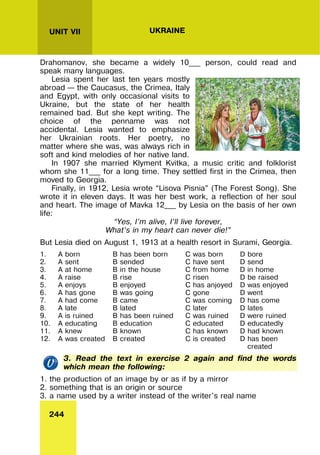244
UNIT VII UKRAINE
Drahomanov, she became a widely 10___ person, could read and
speak many languages.
Lesia spent her last ten years mostly
abroad – the Caucasus, the Crimea, Italy
and Egypt, with only occasional visits to
Ukraine, but the state of her health
remained bad. But she kept writing. The
choice of the penname was not
accidental. Lesia wanted to emphasize
her Ukrainian roots. Her poetry, no
matter where she was, was always rich in
soft and kind melodies of her native land.
In 1907 she married Klyment Kvitka, a music critic and folklorist
whom she 11___ for a long time. They settled first in the Crimea, then
moved to Georgia.
Finally, in 1912, Lesia wrote “Lisova Pisnia” (The Forest Song). She
wrote it in eleven days. It was her best work, a reflection of her soul
and heart. The image of Mavka 12___ by Lesia on the basis of her own
life:
“Yes, I’m alive, I’ll live forever,
What’s in my heart can never die!”
But Lesia died on August 1, 1913 at a health resort in Surami, Georgia.
1. A born B has been born C was born D bore
2. A sent B sended C have sent D send
3. A at home B in the house C from home D in home
4. A raise B rise C risen D be raised
5. A enjoys B enjoyed C has anjoyed D was enjoyed
6. A has gone B was going C gone D went
7. A had come B came C was coming D has come
8. A late B lated C later D lates
9. A is ruined B has been ruined C was ruined D were ruined
10. A educating B education C educated D educatedly
11. A knew B known C has known D had known
12. A was created B created C is created D has been
created
3. Read the text in exercise 2 again and find the words
which mean the following:
1. the production of an image by or as if by a mirror
2. something that is an origin or source
3. a name used by a writer instead of the writer's real name
 