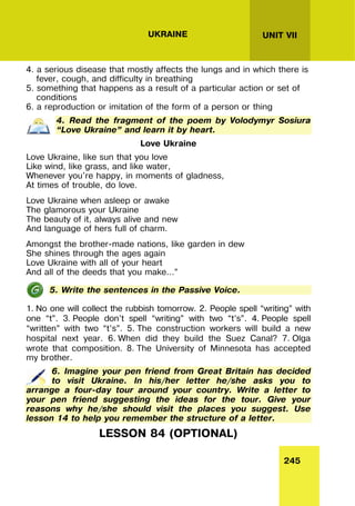 245
UNIT VII
UKRAINE
4. a serious disease that mostly affects the lungs and in which there is
fever, cough, and difficulty in breathing
5. something that happens as a result of a particular action or set of
conditions
6. a reproduction or imitation of the form of a person or thing
4. Read the fragment of the poem by Volodymyr Sosiura
“Love Ukraine” and learn it by heart.
Love Ukraine
Love Ukraine, like sun that you love
Like wind, like grass, and like water,
Whenever you're happy, in moments of gladness,
At times of trouble, do love.
Love Ukraine when asleep or awake
The glamorous your Ukraine
The beauty of it, always alive and new
And language of hers full of charm.
Amongst the brother-made nations, like garden in dew
She shines through the ages again
Love Ukraine with all of your heart
And all of the deeds that you make...”
5. Write the sentences in the Passive Voice.
1. No one will collect the rubbish tomorrow. 2. People spell “writing” with
one “t”. 3. People don’t spell “writing” with two “t’s”. 4. People spell
“written” with two “t’s”. 5. The construction workers will build a new
hospital next year. 6. When did they build the Suez Canal? 7. Olga
wrote that composition. 8. The University of Minnesota has accepted
my brother.
6. Imagine your pen friend from Great Britain has decided
to visit Ukraine. In his/her letter he/she asks you to
arrange a four-day tour around your country. Write a letter to
your pen friend suggesting the ideas for the tour. Give your
reasons why he/she should visit the places you suggest. Use
lesson 14 to help you remember the structure of a letter.
LESSON 84 (OPTIONAL)
 