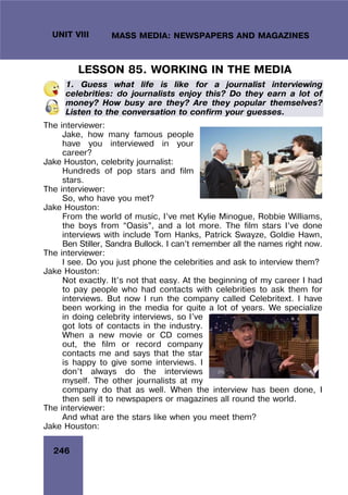 246
UNIT VIII MASS MEDIA: NEWSPAPERS AND MAGAZINES
LESSON 85. WORKING IN THE MEDIA
1. Guess what life is like for a journalist interviewing
celebrities: do journalists enjoy this? Do they earn a lot of
money? How busy are they? Are they popular themselves?
Listen to the conversation to confirm your guesses.
The interviewer:
Jake, how many famous people
have you interviewed in your
career?
Jake Houston, celebrity journalist:
Hundreds of pop stars and film
stars.
The interviewer:
So, who have you met?
Jake Houston:
From the world of music, I’ve met Kylie Minogue, Robbie Williams,
the boys from “Oasis”, and a lot more. The film stars I’ve done
interviews with include Tom Hanks, Patrick Swayze, Goldie Hawn,
Ben Stiller, Sandra Bullock. I can’t remember all the names right now.
The interviewer:
I see. Do you just phone the celebrities and ask to interview them?
Jake Houston:
Not exactly. It’s not that easy. At the beginning of my career I had
to pay people who had contacts with celebrities to ask them for
interviews. But now I run the company called Celebritext. I have
been working in the media for quite a lot of years. We specialize
in doing celebrity interviews, so I’ve
got lots of contacts in the industry.
When a new movie or CD comes
out, the film or record company
contacts me and says that the star
is happy to give some interviews. I
don’t always do the interviews
myself. The other journalists at my
company do that as well. When the interview has been done, I
then sell it to newspapers or magazines all round the world.
The interviewer:
And what are the stars like when you meet them?
Jake Houston:
 