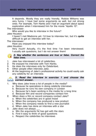 247
UNIT VIII
MASS MEDIA: NEWSPAPERS AND MAGAZINES
It depends. Mostly they are really friendly. Robbie Williams was
very funny. I have had some arguments as well, but not strong
ones. For example, Tom Hanks and I had an argument about space
exploration when I interviewed him for the movie “Apollo 13”.
The interviewer:
Who would you like to interview in the future?
Jake Houston:
I haven’t met Madonna yet. I’d love to interview her, but it’s quite
difficult to get an interview with her.
The interviewer:
Have you enjoyed this interview today?
Jake Houston:
Very much! Actually, it’s the first time I’ve been interviewed.
I usually ask questions, but I do not answer them!
2. Say whether the sentences are true or false. Correct the
false ones.
1. Jake has interviewed a lot of celebrities.
2. He enjoyed his interview with Tom Hanks.
3. He does the interviews only for Celebritext.
4. Other people often interview Jake.
5. At the beginning of Jake’s professional activity he could easily ask
any celebrity for an interview.
3. Read the interview in exercise 1 and choose the
correct answer.
1. Why does Jake know a lot of people in the media?
a. Because he specializes in doing celebrity interviews
b. Because he runs his own company in London
c. Because he’s been working in the media for a long time
d. Because film and record companies contact him
2. When does a film or record company contact Jake?
a. When the celebrities are in good mood
b. When the company has produced a new product
c. When the company needs to find a new journalist
d. When Jake has done an interview with a star
3. Jake does not always ___
a. Win the arguments he has got with the stars
b. Find it easy to think of good questions
c. Respect the celebrities he interviews
 