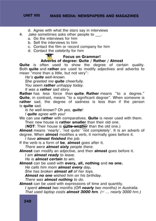 248
UNIT VIII MASS MEDIA: NEWSPAPERS AND MAGAZINES
d. Agree with what the stars say in interviews
4. Jake sometimes asks other people to ___.
a. Do the interviews for him
b. Sell the interviews to him
c. Contact the film or record company for him
d. Contact the celebrity for him
Focus on Grammar!
Adverbs of degree: Quite / Rather / Almost
Quite is often used to show the degree of certain quality.
Both quite and rather are used to modify adjectives and adverbs to
mean "more than a little, but not very":
He's quite well-known.
She greeted me quite cheerfully.
You seem rather unhappy today.
It was a rather sad story.
Rather has less force than quite. Rather means "to a degree."
Quite, in contrast, means "to a significant degree". When someone is
rather sad, the degree of sadness is less than if the person
is quite sad.
Is he well-known? Oh yes, quite!
I quite agree with you!
We can use rather with comparatives. Quite is never used with them.
Their new house is rather smaller than their old one.
(NOT: Their house is quite smaller than the old one.)
Almost means ‘nearly’, ‘not quite’ ‘not completely’. It is an adverb of
degree. When almost modifies a verb, it normally goes before it.
I have almost finished the job.
If the verb is a form of be, almost goes after it.
There were almost sixty people there.
Almost can modify an adjective, and then almost goes before it.
I am almost ready to leave.
He is almost certain to win.
Almost can be used with every, all, nothing and no one.
He calls him mom almost every day.
She has broken almost all of her toys.
Almost no one wished him on his birthday.
There was almost nothing to do.
Almost can be used with expressions of time and quantity.
I spent almost two months (OR nearly two months) in Australia.
That used laptop costs almost 3000 hrn. (= … nearly 3000 hrn.)
 