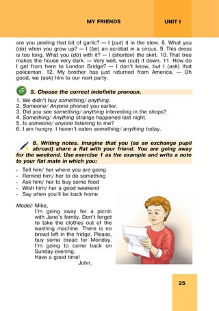 25
UNIT I
MY FRIENDS
are you peeling that bit of garlic? – I (put) it in the stew. 8. What you
(do) when you grow up? – I (be) an acrobat in a circus. 9. This dress
is too long. What you (do) with it? – I (shorten) the skirt. 10. That tree
makes the house very dark. – Very well, we (cut) it down. 11. How do
I get from here to London Bridge? – I don’t know, but I (ask) that
policeman. 12. My brother has just returned from America. – Oh
good, we (ask) him to our next party.
5. Choose the correct indefinite pronoun.
1. We didn’t buy something/ anything.
2. Someone/ Anyone phoned you earlier.
3. Did you see something/ anything interesting in the shops?
4. Something/ Anything strange happened last night.
5. Is someone/ anyone listening to me?
6. I am hungry. I haven’t eaten something/ anything today.
6. Writing notes. Imagine that you (as an exchange pupil
abroad) share a flat with your friend. You are going away
for the weekend. Use exercise 1 as the example and write a note
to your flat mate in which you:
- Tell him/ her where you are going
- Remind him/ her to do something
- Ask him/ her to buy some food
- Wish him/ her a good weekend
- Say when you’ll be back home
Model: Mike,
I’m going away for a picnic
with Jane’s family. Don’t forget
to take the clothes out of the
washing machine. There is no
bread left in the fridge. Please,
buy some bread for Monday.
I’m going to come back on
Sunday evening.
Have a good time!
John.
 
