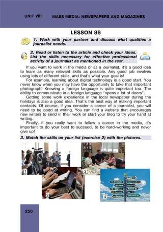 250
UNIT VIII MASS MEDIA: NEWSPAPERS AND MAGAZINES
LESSON 86
1. Work with your partner and discuss what qualities a
journalist needs.
2. Read or listen to the article and check your ideas.
List the skills necessary for effective professional
activity of a journalist as mentioned in the text.
If you want to work in the media or as a journalist, it’s a good idea
to learn as many relevant skills as possible. Any good job involves
using lots of different skills, and that’s what your goal is!
For example, learning about digital technology is a good start. You
never know when you may have the opportunity to take that important
photograph! Knowing a foreign language is quite important too. The
ability to communicate in a foreign language “opens a lot of doors”.
Getting some work experience in the local newspaper during the
holidays is also a good idea. That’s the best way of making important
contacts. Of course, if you consider a career of a journalist, you will
need to be good at writing. You can find a website that encourages
new writers to send in their work or start your blog to try your hand at
writing.
Finally, if you really want to follow a career in the media, it’s
important to do your best to succeed, to be hard-working and never
give up!
3. Match the skills on your list (exercise 2) with the pictures.
2
1 3
4
 