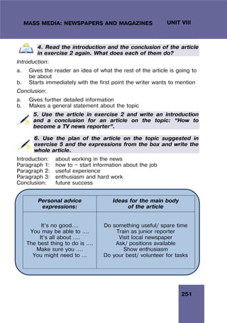 251
UNIT VIII
MASS MEDIA: NEWSPAPERS AND MAGAZINES
4. Read the introduction and the conclusion of the article
in exercise 2 again. What does each of them do?
Introduction:
a. Gives the reader an idea of what the rest of the article is going to
be about
b. Starts immediately with the first point the writer wants to mention
Conclusion:
a. Gives further detailed information
b. Makes a general statement about the topic
5. Use the article in exercise 2 and write an introduction
and a conclusion for an article on the topic: “How to
become a TV news reporter”.
6. Use the plan of the article on the topic suggested in
exercise 5 and the expressions from the box and write the
whole article.
Introduction: about working in the news
Paragraph 1: how to — start information about the job
Paragraph 2: useful experience
Paragraph 3: enthusiasm and hard work
Conclusion: future success
Personal advice
expressions:
Ideas for the main body
of the article
It’s no good….
You may be able to ….
It’s all about ….
The best thing to do is ….
Make sure you ….
You might need to …
Do something useful/ spare time
Train as junior reporter
Visit local newspaper
Ask/ positions available
Show enthusiasm
Do your best/ volunteer for tasks
 