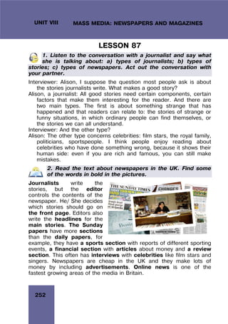 252
UNIT VIII MASS MEDIA: NEWSPAPERS AND MAGAZINES
LESSON 87
1. Listen to the conversation with a journalist and say what
she is talking about: a) types of journalists; b) types of
stories; c) types of newspapers. Act out the conversation with
your partner.
Interviewer: Alison, I suppose the question most people ask is about
the stories journalists write. What makes a good story?
Alison, a journalist: All good stories need certain components, certain
factors that make them interesting for the reader. And there are
two main types. The first is about something strange that has
happened and that readers can relate to: the stories of strange or
funny situations, in which ordinary people can find themselves, or
the stories we can all understand.
Interviewer: And the other type?
Alison: The other type concerns celebrities: film stars, the royal family,
politicians, sportspeople. I think people enjoy reading about
celebrities who have done something wrong, because it shows their
human side: even if you are rich and famous, you can still make
mistakes.
2. Read the text about newspapers in the UK. Find some
of the words in bold in the pictures.
Journalists write the
stories, but the editor
controls the contents of the
newspaper. He/ She decides
which stories should go on
the front page. Editors also
write the headlines for the
main stories. The Sunday
papers have more sections
than the daily papers, for
example, they have a sports section with reports of different sporting
events, a financial section with articles about money and a review
section. This often has interviews with celebrities like film stars and
singers. Newspapers are cheap in the UK and they make lots of
money by including advertisements. Online news is one of the
fastest growing areas of the media in Britain.
 