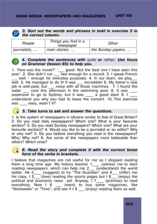 253
UNIT VIII
MASS MEDIA: NEWSPAPERS AND MAGAZINES
3. Sort out the words and phrases in bold in exercise 2 in
the correct column.
People
Things you find in a
newspaper
Other
journalists, … main stories, … the Sunday papers, …
4. Complete the sentences with quite or rather. Use focus
on Grammar (lesson 85) to help you.
1. ‘How was the movie?’ ‘___ good. Not the best one I have seen this
year’. 2. She didn’t run ___ fast enough for a record. 3. I speak French
___ well — enough for everyday purposes. 4. In our team, we play___
well. 5. He managed to do it! It was ___ incredible! 6. My father’s new
job is well-paid, but ___ noisy with all those machines. 7. I found the
water ___ cool this afternoon in the swimming pool. 8. It was ____
expensive to go to Sydney, but it was ____ a good idea! 9. I ____
understand you why you had to leave the concert. 10. This exercise
was ____ easy, wasn't it?
5. Take turns to ask and answer the questions.
1. Is the system of newspapers in Ukraine similar to that of Great Britain?
2. Do you read daily newspapers? Which one? What is your favourite
section? 3. Do you read Sunday newspapers? Which one? What are your
favourite sections? 4. Would you like to be a journalist or an editor? Why
or why not? 5. Do you believe everything you read in the newspapers?
Why/ Why not? 6. Are some of the newspapers more believable than
others? Which ones?
6. Read the story and complete it with the correct tense
form of the verbs in brackets.
I believe that magazines are not useful for me so I stopped reading
them a long time ago. My history teacher 1____ (advise) me to start
reading newspapers, which can help me 2___ (understand) the world
better. He 3____ (suggest) to try “The Guardian” and 4___ (offer) me
his copy. I 5___ (love) reading the sports pages but I 6___ (enjoy) the
political and economic news yet. Anyway, I 7____ (promise) to read
everything. Now I 8 ___ (want) to buy some magazines, like
“Newsweek” or “Time”, and see if I 9 ___ (enjoy) reading them as well.
 