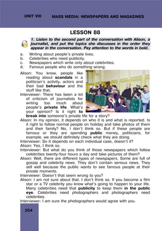 254
UNIT VIII MASS MEDIA: NEWSPAPERS AND MAGAZINES
LESSON 88
1. Listen to the second part of the conversation with Alison, a
journalist, and put the topics she discusses in the order they
appear in the conversation. Pay attention to the words in bold.
a. Writing about people’s private lives.
b. Celebrities who need publicity.
c. Newspapers which write only about celebrities.
d. Famous people who do something wrong.
Alison: You know, people like
reading about scandals in a
politician’s activity, actors and
their bad behaviour and the
stuff like that.
Interviewer: There has been a lot
of criticism of journalists for
writing too much about
people’s private life. What’s
your opinion? Is it right to
break into someone’s private life for a story?
Alison: In my opinion, it depends on who it is and what is reported. Is
it right to follow normal people on holiday and take photos of them
and their family? No, I don’t think so. But if these people are
famous or they are spending public money, politicians, for
example, we should definitely check what they are doing.
Interviewer: So it depends on each individual case, doesn’t it?
Alison: Yes, I think so.
Interviewer: But what do you think of those newspapers which follow
celebrities twenty-four hours a day and take pictures of them?
Alison: Well, there are different types of newspapers. Some are full of
gossip and celebrity news. They don’t contain serious news. They
sell well because the public wants to see famous people at their
private moments.
Interviewer: Doesn’t that seem wrong to you?
Alison: I am not sure about that. I don’t think so. If you become a film
star or a TV celebrity you know what’s going to happen to your life.
Many celebrities need that publicity to keep them in the public
eye. Celebrities need photographers and photographers need
celebrities.
Interviewer: I am sure the photographers would agree with you.
 