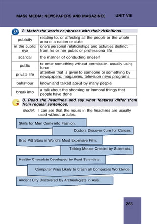 255
UNIT VIII
MASS MEDIA: NEWSPAPERS AND MAGAZINES
2. Match the words or phrases with their definitions.
publicity
relating to, or affecting all the people or the whole
area of a nation or state
in the public
eye
one’s personal relationships and activities distinct
from his or her public or professional life
scandal the manner of conducting oneself
public
to enter something without permission, usually using
force
private life
attention that is given to someone or something by
newspapers, magazines, television news programs
behaviour known and talked about by many people
break into
a talk about the shocking or immoral things that
people have done
3. Read the headlines and say what features differ them
from regular sentences.
Model: I can see that the nouns in the headlines are usually
used without articles.
Skirts for Men Come into Fashion.
Doctors Discover Cure for Cancer.
Brad Pitt Stars in World’s Most Expensive Film.
Talking Mouse Created by Scientists.
Healthy Chocolate Developed by Food Scientists.
Computer Virus Likely to Crash all Computers Worldwide.
Ancient City Discovered by Archeologists in Asia.
 