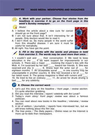 256
UNIT VIII MASS MEDIA: NEWSPAPERS AND MAGAZINES
4. Work with your partner. Choose four stories from the
headlines in exercise 4 to go on the front page in this
week’s Sunday newspaper.
Model:
A: I believe the article about a new cure for cancer
should go on the front page?
B: I am not sure about that. It isn’t interesting for all
people. Only doctors would like to read it.
A: I don’t think so. So many people in the world suffer
from this dreadful disease. I am sure it must be
useful for everybody.
B: All right. You have got the point.
5. Fill in the blanks with the words and phrases in bold
from exercise 2. The words may be used more than once.
1. I couldn't wait and ____ their conversation. 2. We need to keep
education in the ___ if we want support for improvements in our
schools. 3. There was a major ____ involving the mayor's ties with the
Mob. 4. I'm surprised by her bad _____ toward her friends. 5. She was
reserved and shy in _____. 6. Illness kept the actor out of ____ for
eighteen months. 7. An acceptable social ____ in one country may be
unacceptable in another country. 8. She has received a lot of ____ for
her latest novel. 9. The gossip magazine is filled with rumors and ____.
10. He tried to live an ordinary ____. 11. An arrest for drunk driving is
bad ____ for any celebrity.
6. Choose the correct word.
1. Let’s put this story on the headline / front page / review section.
It’s quite attention grabbing.
2. Did you read the interview / report/ celebrity with Ani Lorak?
3. Today’s main story/ front page/ review was about a famous
politician.
4. You can read about new books in the headline / interview / review
section.
5. A lot of editors / journalists / reports have interviewed her, but we
still know nothing about this film star.
6. The free press / The Daily papers / Online news on the Internet is
more up-to-date than newspapers.
 