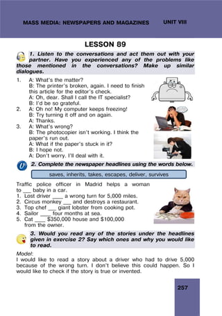 257
UNIT VIII
MASS MEDIA: NEWSPAPERS AND MAGAZINES
LESSON 89
1. Listen to the conversations and act them out with your
partner. Have you experienced any of the problems like
those mentioned in the conversations? Make up similar
dialogues.
1. A: What’s the matter?
B: The printer’s broken, again. I need to finish
this article for the editor’s check.
A: Oh, dear. Shall I call the IT specialist?
B: I’d be so grateful.
2. A: Oh no! My computer keeps freezing!
B: Try turning it off and on again.
A: Thanks.
3. A: What’s wrong?
B: The photocopier isn’t working. I think the
paper’s run out.
A: What if the paper’s stuck in it?
B: I hope not.
A: Don’t worry. I’ll deal with it.
2. Complete the newspaper headlines using the words below.
Traffic police officer in Madrid helps a woman
to ___ baby in a car.
1. Lost driver ____ a wrong turn for 5,000 miles.
2. Circus monkey ___ and destroys a restaurant.
3. Top chef ___ giant lobster from cooking pot.
4. Sailor ____ four months at sea.
5. Cat ____ $350,000 house and $100,000
from the owner.
3. Would you read any of the stories under the headlines
given in exercise 2? Say which ones and why you would like
to read.
Model:
I would like to read a story about a driver who had to drive 5,000
because of the wrong turn. I don’t believe this could happen. So I
would like to check if the story is true or invented.
saves, inherits, takes, escapes, deliver, survives
 