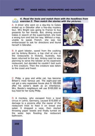 258
UNIT VIII MASS MEDIA: NEWSPAPERS AND MAGAZINES
4. Read the texts and match them with the headlines from
exercise 2. Then match the stories with the pictures.
A. A driver who went on a day-trip to Calais
ended up in Gibraltar after a five-day mystery
tour. Mrs Bright was going to France to buy
presents for her friends. But, driving around
Calais in search of the supermarket, she took
a wrong turn and lost her way. Without a map,
unable to speak French, she was too
embarrassed to ask for directions and found
herself in Gibraltar.
B. A giant lobster, saved from the cooking
pot by Antony Bizarre, a top chef at one of
the restaurants in Victoria, Australia, has
been returned to the sea. Antony said he was
planning to serve the lobster at his expensive
restaurant, but decided he couldn’t boil such
a fine creature. Then the creature was taken
to the coast and freed.
C. Philip, a grey and white cat, has become
Britain’s most famous pet. The eight-year-old
cat got a very expensive house plus $ 100,000
after his owner’s death as an inheritance.
Mrs. Barela’s neighbours will use $100,000 to
buy food for her lucky Philip.
D. A monkey, who escaped from a local
circus in Lehre, Germany, caused $10,000 of
damage to a pizzeria after the owner of the
restaurant tried to feed it on bread and
salad. It dropped a vase, then started
throwing paper towels and finally turned on
the water taps flooding the restaurant
bathroom.
1
2
3
4
 