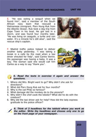 259
UNIT VIII
MASS MEDIA: NEWSPAPERS AND MAGAZINES
E. “He was eating a seagull when we
found him”, said a member of the South
African navy team that rescued a
Vietnamese immigrant, Parn Hung Kuk from
the Atlantic Ocean. Kuk took a day-trip from
Cape Town in his boat. He got lost in a
storm, and was found four months later.
“He was living on seagulls, a turtle and rain
water. It’s a miracle he’s still alive”, said the
rescue ship’s captain.
F. Madrid traffic police helped to deliver
another baby yesterday. “I was taking a
break in a cafe by the road when a taxi
driver shouted for help”, said Carlos Venire.
His passenger was having a baby. It was a
boy. The woman said she would call him
Carlos as a way to say “thank you”.
5. Read the texts in exercise 4 again and answer the
questions.
1. Where did Mrs. Bright want to go? Why didn’t she ask for
directions?
2. What did Parn Hung Kuk eat for four months?
3. Why is the cat Philp so famous?
4. What damage did the monkey do to the pizzeria?
5. Why didn’t the chef cook the lobster? What did he do with the
creature?
6. Why did the taxi driver ask for help? How did the lady express
gratitude to the police officer?
6. Think of 3 headlines for the tabloid where you work as
the editor. Write the headlines and choose only one to go
on the front page of your newspaper.
6
5
 