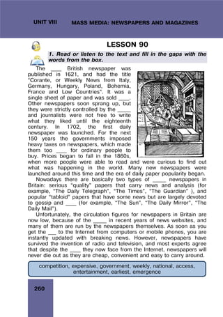 260
UNIT VIII MASS MEDIA: NEWSPAPERS AND MAGAZINES
LESSON 90
1. Read or listen to the text and fill in the gaps with the
words from the box.
The ____ British newspaper was
published in 1621, and had the title
“Corante, or Weekly News from Italy,
Germany, Hungary, Poland, Bohemia,
France and Low Countries”. It was a
single sheet of paper and was sold ____.
Other newspapers soon sprang up, but
they were strictly controlled by the _____
and journalists were not free to write
what they liked until the eighteenth
century. In 1702, the first daily
newspaper was launched. For the next
150 years the governments imposed
heavy taxes on newspapers, which made
them too ____ for ordinary people to
buy. Prices began to fall in the 1860s,
when more people were able to read and were curious to find out
what was happening in the world. Many new newspapers were
launched around this time and the era of daily paper popularity began.
Nowadays there are basically two types of _____ newspapers in
Britain: serious “quality” papers that carry news and analysis (for
example, “The Daily Telegraph”, “The Times”, “The Guardian” ), and
popular “tabloid” papers that have some news but are largely devoted
to gossip and ____ (for example, “The Sun”, “The Daily Mirror”, “The
Daily Mail”).
Unfortunately, the circulation figures for newspapers in Britain are
now low, because of the _____ in recent years of news websites, and
many of them are run by the newspapers themselves. As soon as you
get the ___ to the Internet from computers or mobile phones, you are
instantly updated with breaking news. However, newspapers have
survived the invention of radio and television, and most experts agree
that despite the ____ they now face from the Internet, newspapers will
never die out as they are cheap, convenient and easy to carry around.
competition, expensive, government, weekly, national, access,
entertainment, earliest, emergence
 