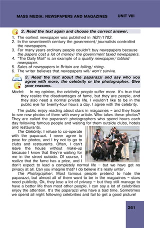 261
UNIT VIII
MASS MEDIA: NEWSPAPERS AND MAGAZINES
2. Read the text again and choose the correct answer.
1. The earliest newspaper was published in 1621/1702.
2. In the seventeenth century the government/ journalists controlled
the newspapers.
3. For many years ordinary people couldn’t buy newspapers because
the papers cost a lot of money/ the government taxed newspapers.
4. “The Daily Mail” is an example of a quality newspaper/ tabloid
newspaper.
5. Sales of newspapers in Britain are falling/ rising.
6. The writer believes that newspapers will/ won’t survive.
3. Read the text about the paparazzi and say who you
agree with more, the celebrity or the photographer. Give
your reasons.
Model: In my opinion, the celebrity people suffer more. It’s true that
they realize the disadvantages of fame, but they are people, and
they also need a normal private life. I wouldn’t like to be in the
public eye for twenty-four hours a day. I agree with the celebrity.
The public enjoy reading about stars in magazines — and they hope
to see new photos of them with every article. Who takes these photos?
They are called the paparazzi: photographers who spend hours each
day following famous people and waiting for them outside clubs, hotels
and restaurants.
The Celebrity: I refuse to co-operate
with the paparazzi. I never agree to
pose for photos, and I try not to go to
clubs and restaurants. Often, I can’t
leave the house without make-up
because I know that they’re waiting for
me in the street outside. Of course, I
realize that the fame has a price, and I
don’t expect to lead a completely normal life — but we have got no
privacy at all. Can you imagine that? I do believe it’s really unfair.
The Photographer: Most famous people pretend to hate the
paparazzi, but almost all of them want to be in the magazines — stars
need publicity. Ok, they lose a lot of privacy — but they still manage to
have a better life than most other people. I can say a lot of celebrities
enjoy the attention. It’s the paparazzi who have a bad time. Sometimes
we spend all night following celebrities and fail to get a good picture!
 