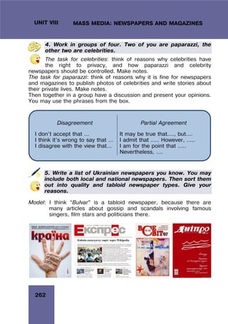 262
UNIT VIII MASS MEDIA: NEWSPAPERS AND MAGAZINES
4. Work in groups of four. Two of you are paparazzi, the
other two are celebrities.
The task for celebrities: think of reasons why celebrities have
the right to privacy, and how paparazzi and celebrity
newspapers should be controlled. Make notes.
The task for paparazzi: think of reasons why it is fine for newspapers
and magazines to publish photos of celebrities and write stories about
their private lives. Make notes.
Then together in a group have a discussion and present your opinions.
You may use the phrases from the box.
5. Write a list of Ukrainian newspapers you know. You may
include both local and national newspapers. Then sort them
out into quality and tabloid newspaper types. Give your
reasons.
Model: I think “Bulvar” is a tabloid newspaper, because there are
many articles about gossip and scandals involving famous
singers, film stars and politicians there.
Disagreement Partial Agreement
I don’t accept that …
I think it’s wrong to say that …
I disagree with the view that…
It may be true that…., but….
I admit that ….. However, …..
I am for the point that …..
Nevertheless, ….
 