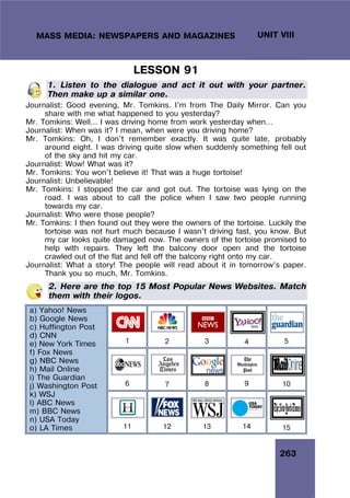 263
UNIT VIII
MASS MEDIA: NEWSPAPERS AND MAGAZINES
LESSON 91
1. Listen to the dialogue and act it out with your partner.
Then make up a similar one.
Journalist: Good evening, Mr. Tomkins. I’m from The Daily Mirror. Can you
share with me what happened to you yesterday?
Mr. Tomkins: Well… I was driving home from work yesterday when…
Journalist: When was it? I mean, when were you driving home?
Mr. Tomkins: Oh, I don’t remember exactly. It was quite late, probably
around eight. I was driving quite slow when suddenly something fell out
of the sky and hit my car.
Journalist: Wow! What was it?
Mr. Tomkins: You won’t believe it! That was a huge tortoise!
Journalist: Unbelievable!
Mr. Tomkins: I stopped the car and got out. The tortoise was lying on the
road. I was about to call the police when I saw two people running
towards my car.
Journalist: Who were those people?
Mr. Tomkins: I then found out they were the owners of the tortoise. Luckily the
tortoise was not hurt much because I wasn’t driving fast, you know. But
my car looks quite damaged now. The owners of the tortoise promised to
help with repairs. They left the balcony door open and the tortoise
crawled out of the flat and fell off the balcony right onto my car.
Journalist: What a story! The people will read about it in tomorrow’s paper.
Thank you so much, Mr. Tomkins.
2. Here are the top 15 Most Popular News Websites. Match
them with their logos.
1 2 3 4 5
6 7 8 9 10
a) Yahoo! News
b) Google News
c) Huffington Post
d) CNN
e) New York Times
f) Fox News
g) NBC News
h) Mail Online
i) The Guardian
j) Washington Post
k) WSJ
l) ABC News
m) BBC News
n) USA Today
o) LA Times 11 12 13 14 15
 