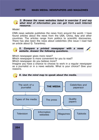 264
UNIT VIII MASS MEDIA: NEWSPAPERS AND MAGAZINES
3. Browse the news websites listed in exercise 2 and say
what kind of information you can get from each Internet
resource.
Model:
CNN news website publishes the news from around the world. I have
found articles about the news from the USA, China, Italy and other
countries. The articles range from politics to scientific discoveries.
There has also been the news about celebrities (the issue I read had
an article about Q. Tarantino).
5. Compare a printed newspaper with a news
website. Answer the following questions.
Which newspaper gives more news?
Which newspaper is more convenient for you to read?
Which newspaper do you believe more?
Imagine you have a chance to choose to work in a regular newspaper
as a journalist or in a news website. What is your choice? Give your
reasons.
6. Use the mind map to speak about the media.
THE MEDIA
The work of a
journalist
Types of the media
Television
The press
Information
websites Tabloids
Quality
papers
Magazines
Celebrities and
paparazzi
 